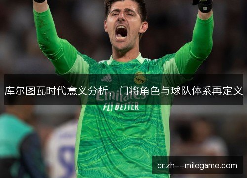 库尔图瓦时代意义分析，门将角色与球队体系再定义